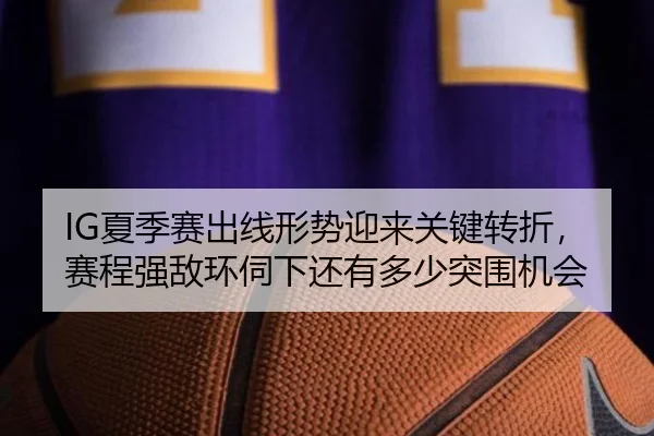 IG夏季赛出线形势迎来关键转折，赛程强敌环伺下还有多少突围机会