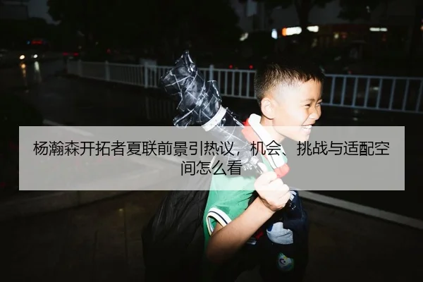 杨瀚森开拓者夏联前景引热议，机会、挑战与适配空间怎么看